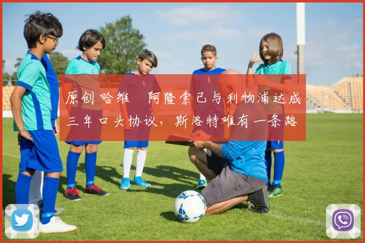 原创 哈维・阿隆索已与利物浦达成三年口头协议，斯洛特唯有一条路可 “翻盘”