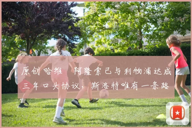 原创 哈维・阿隆索已与利物浦达成三年口头协议，斯洛特唯有一条路可 “翻盘”