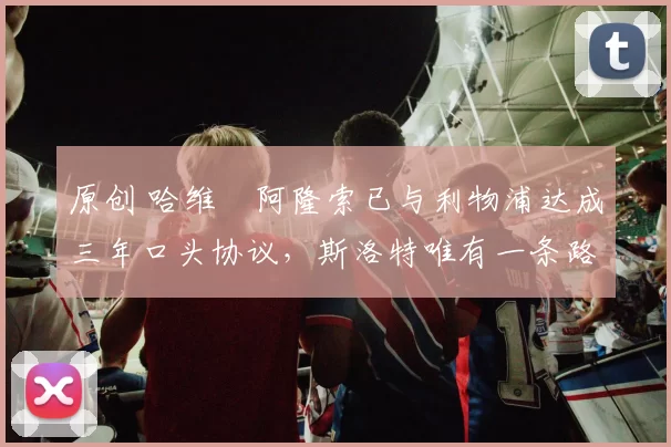 原创 哈维・阿隆索已与利物浦达成三年口头协议，斯洛特唯有一条路可 “翻盘”