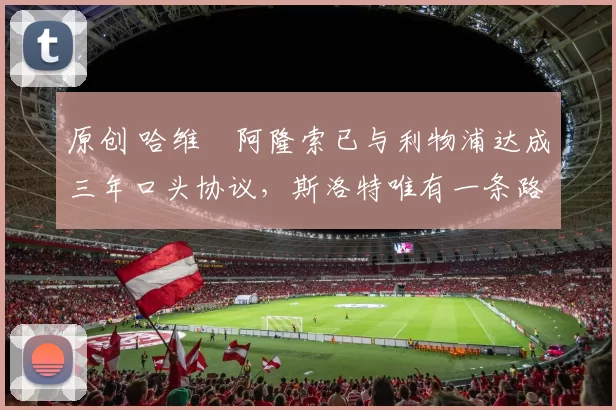 原创 哈维・阿隆索已与利物浦达成三年口头协议，斯洛特唯有一条路可 “翻盘”