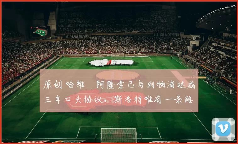 原创 哈维・阿隆索已与利物浦达成三年口头协议，斯洛特唯有一条路可 “翻盘”