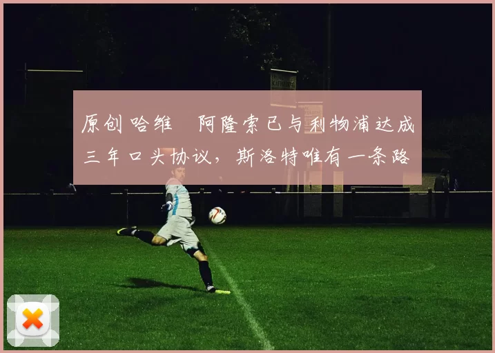 原创 哈维・阿隆索已与利物浦达成三年口头协议，斯洛特唯有一条路可 “翻盘”