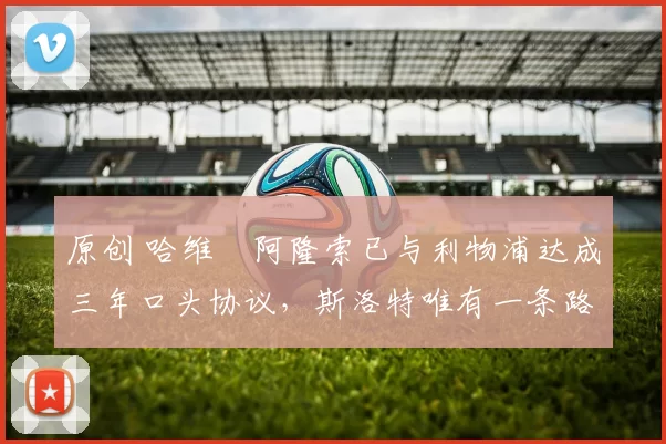 原创 哈维・阿隆索已与利物浦达成三年口头协议，斯洛特唯有一条路可 “翻盘”