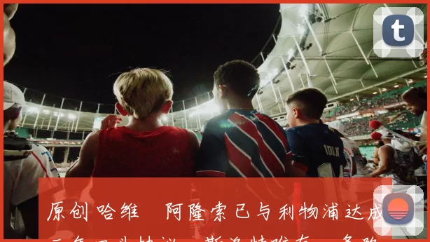 原创 哈维・阿隆索已与利物浦达成三年口头协议，斯洛特唯有一条路可 “翻盘”