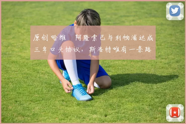 原创 哈维・阿隆索已与利物浦达成三年口头协议，斯洛特唯有一条路可 “翻盘”