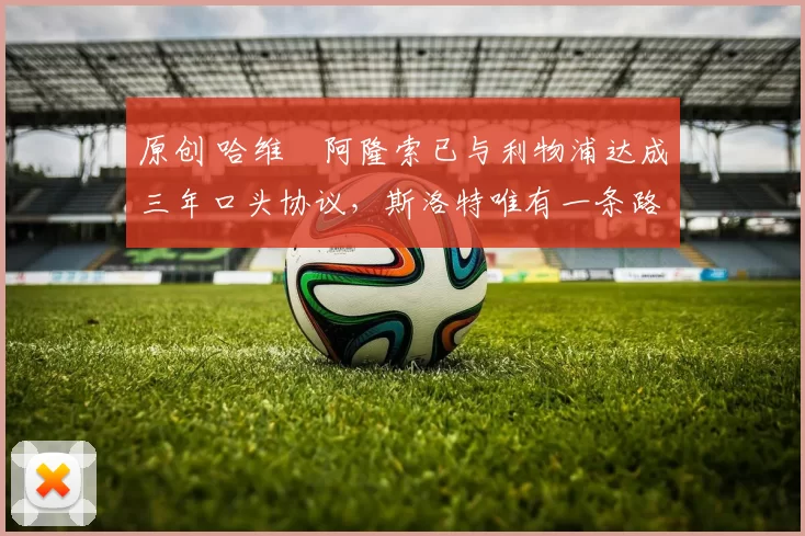 原创 哈维・阿隆索已与利物浦达成三年口头协议，斯洛特唯有一条路可 “翻盘”