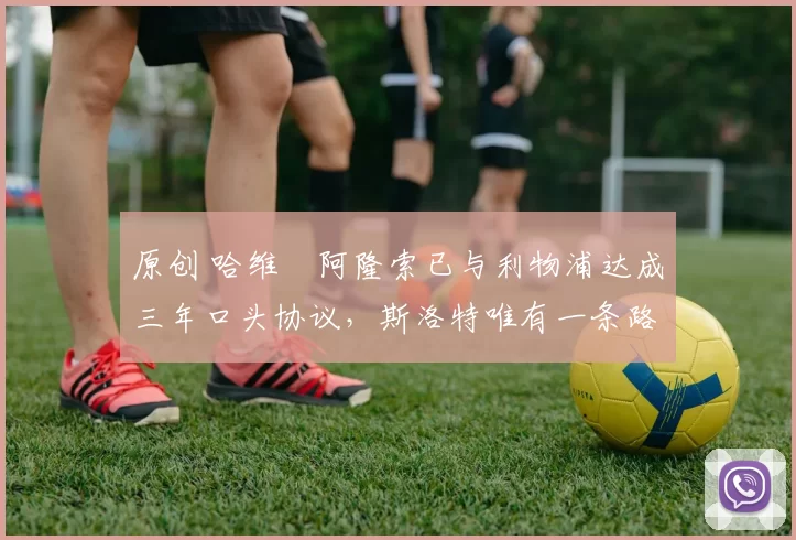 原创 哈维・阿隆索已与利物浦达成三年口头协议，斯洛特唯有一条路可 “翻盘”