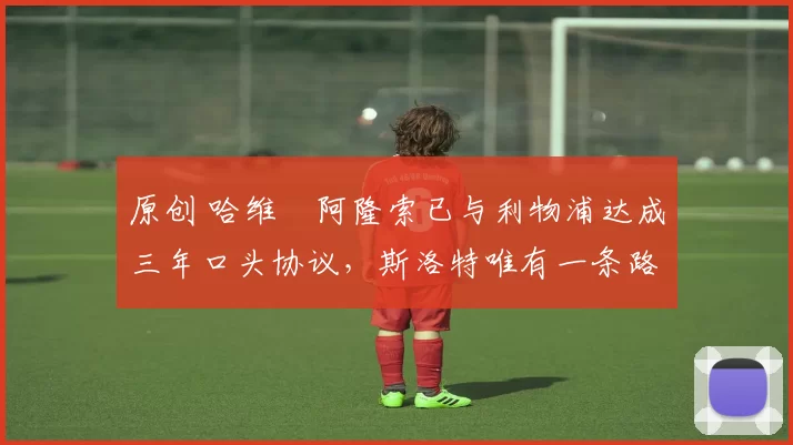 原创 哈维・阿隆索已与利物浦达成三年口头协议，斯洛特唯有一条路可 “翻盘”