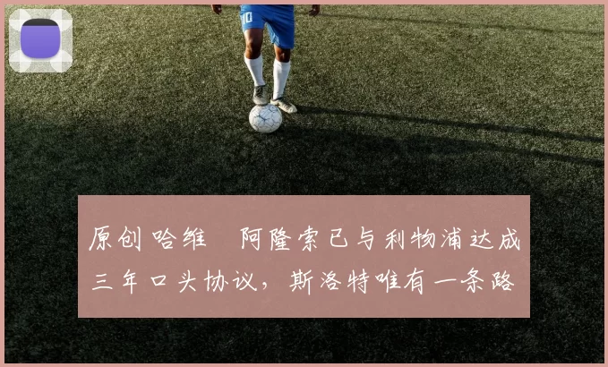 原创 哈维・阿隆索已与利物浦达成三年口头协议，斯洛特唯有一条路可 “翻盘”