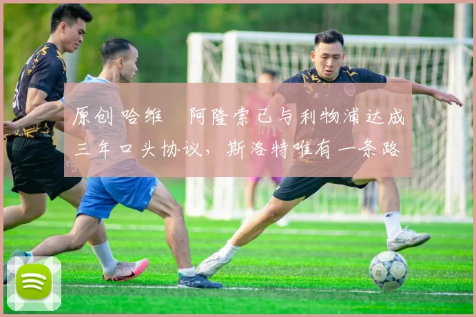 原创 哈维・阿隆索已与利物浦达成三年口头协议，斯洛特唯有一条路可 “翻盘”