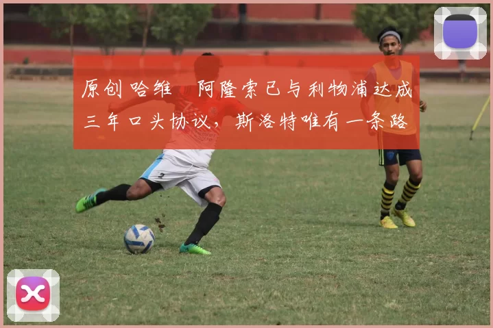 原创 哈维・阿隆索已与利物浦达成三年口头协议,斯洛特唯有一条路可 “翻盘”