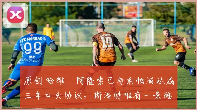 原创 哈维・阿隆索已与利物浦达成三年口头协议，斯洛特唯有一条路可 “翻盘”