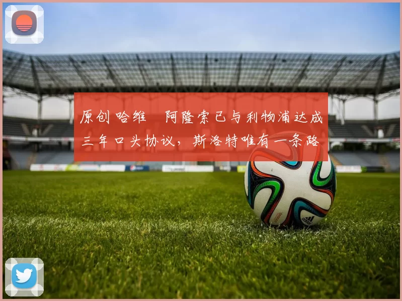 原创 哈维・阿隆索已与利物浦达成三年口头协议，斯洛特唯有一条路可 “翻盘”