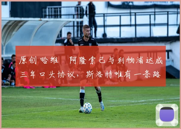 原创 哈维・阿隆索已与利物浦达成三年口头协议，斯洛特唯有一条路可 “翻盘”