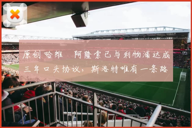 原创 哈维・阿隆索已与利物浦达成三年口头协议，斯洛特唯有一条路可 “翻盘”