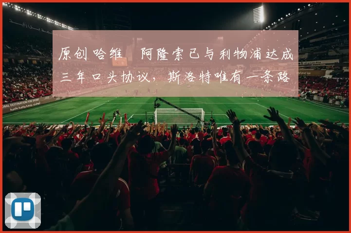 原创 哈维・阿隆索已与利物浦达成三年口头协议，斯洛特唯有一条路可 “翻盘”