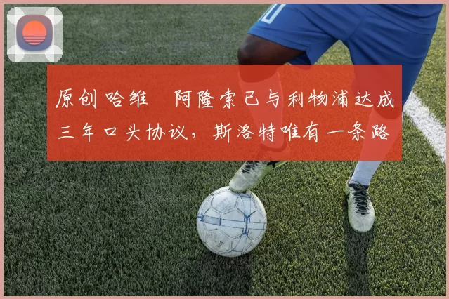 原创 哈维・阿隆索已与利物浦达成三年口头协议，斯洛特唯有一条路可 “翻盘”