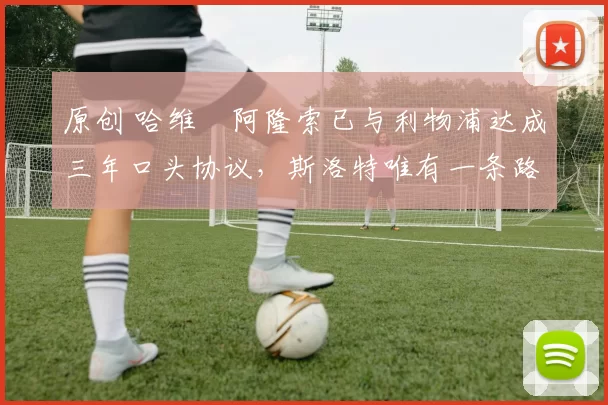 原创 哈维・阿隆索已与利物浦达成三年口头协议，斯洛特唯有一条路可 “翻盘”