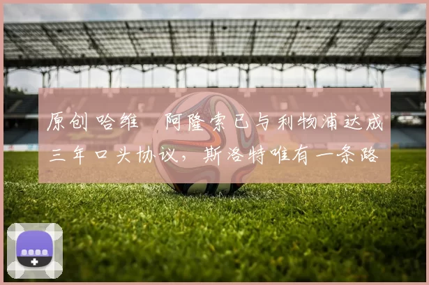 原创 哈维・阿隆索已与利物浦达成三年口头协议，斯洛特唯有一条路可 “翻盘”