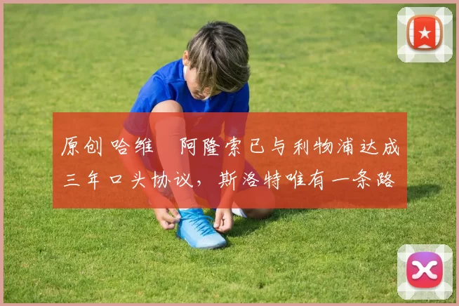 原创 哈维・阿隆索已与利物浦达成三年口头协议，斯洛特唯有一条路可 “翻盘”