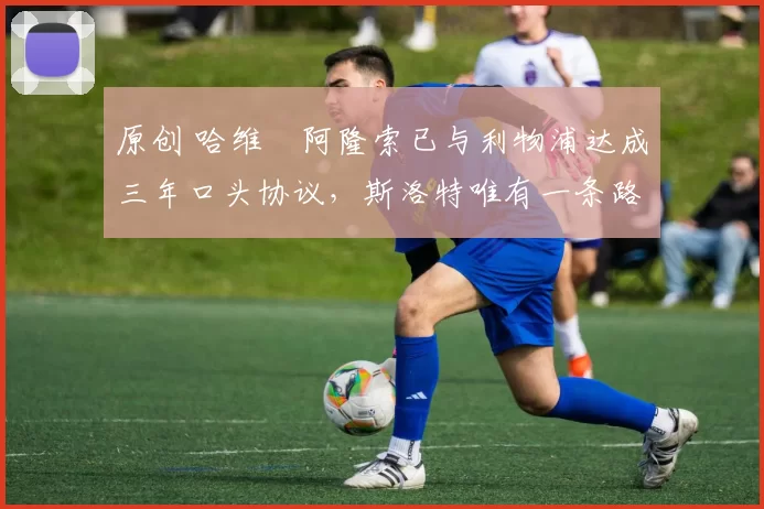 原创 哈维・阿隆索已与利物浦达成三年口头协议，斯洛特唯有一条路可 “翻盘”