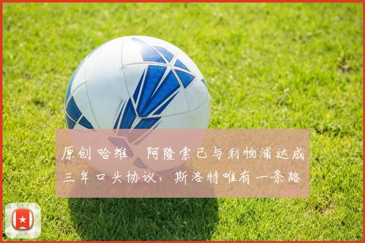 原创 哈维・阿隆索已与利物浦达成三年口头协议，斯洛特唯有一条路可 “翻盘”