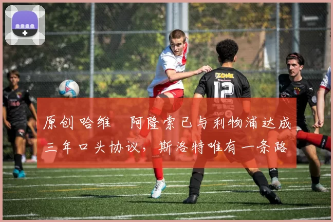 原创 哈维・阿隆索已与利物浦达成三年口头协议，斯洛特唯有一条路可 “翻盘”