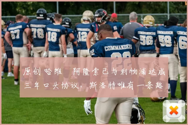 原创 哈维・阿隆索已与利物浦达成三年口头协议，斯洛特唯有一条路可 “翻盘”