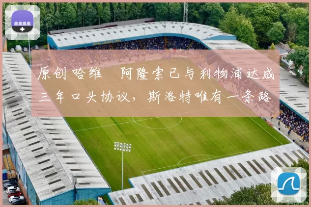 原创 哈维・阿隆索已与利物浦达成三年口头协议，斯洛特唯有一条路可 “翻盘”