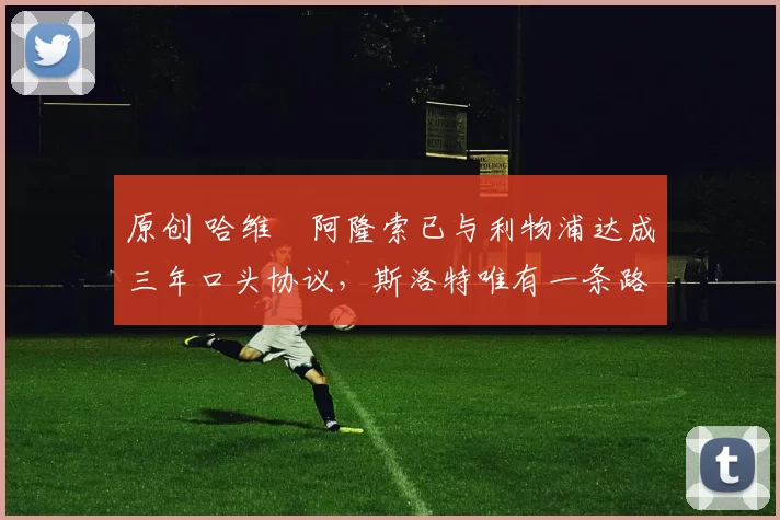 原创 哈维・阿隆索已与利物浦达成三年口头协议，斯洛特唯有一条路可 “翻盘”