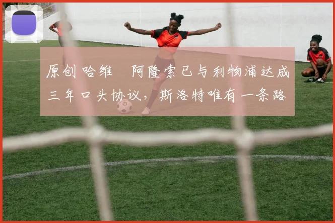 原创 哈维・阿隆索已与利物浦达成三年口头协议，斯洛特唯有一条路可 “翻盘”