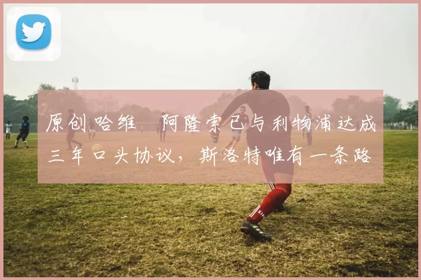 原创 哈维・阿隆索已与利物浦达成三年口头协议，斯洛特唯有一条路可 “翻盘”