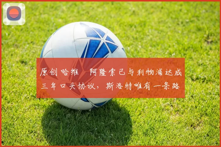 原创 哈维・阿隆索已与利物浦达成三年口头协议，斯洛特唯有一条路可 “翻盘”