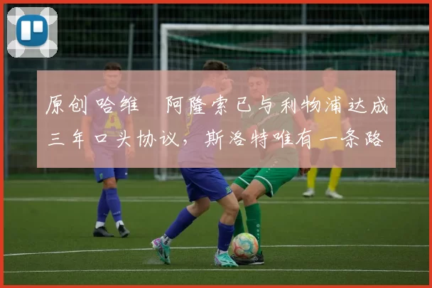 原创 哈维・阿隆索已与利物浦达成三年口头协议，斯洛特唯有一条路可 “翻盘”