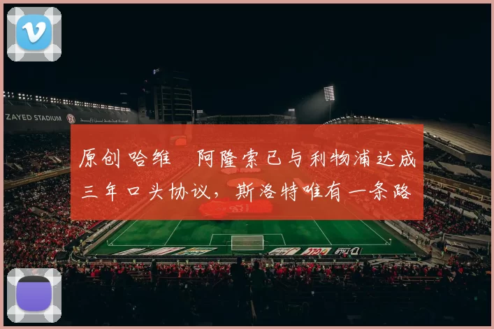 原创 哈维・阿隆索已与利物浦达成三年口头协议，斯洛特唯有一条路可 “翻盘”