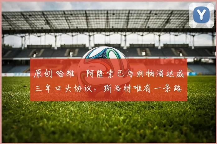 原创 哈维・阿隆索已与利物浦达成三年口头协议，斯洛特唯有一条路可 “翻盘”