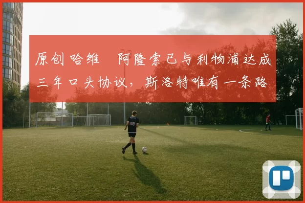 原创 哈维・阿隆索已与利物浦达成三年口头协议，斯洛特唯有一条路可 “翻盘”