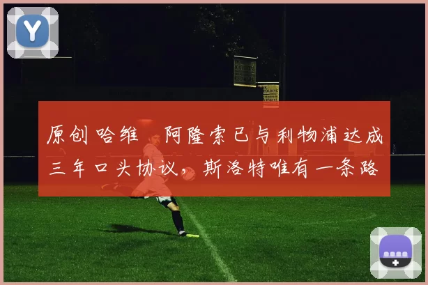 原创 哈维・阿隆索已与利物浦达成三年口头协议，斯洛特唯有一条路可 “翻盘”