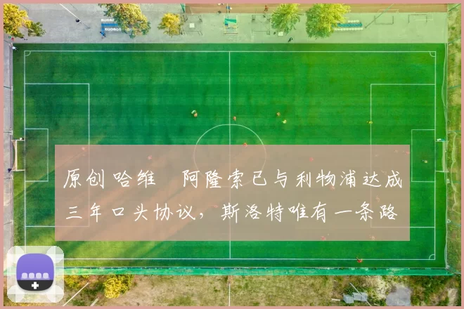 原创 哈维・阿隆索已与利物浦达成三年口头协议，斯洛特唯有一条路可 “翻盘”