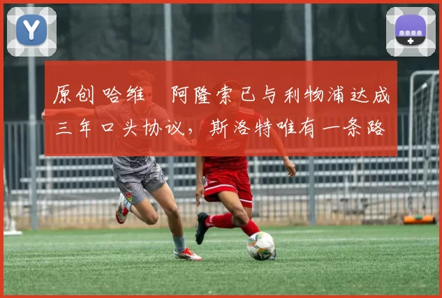 原创 哈维・阿隆索已与利物浦达成三年口头协议，斯洛特唯有一条路可 “翻盘”