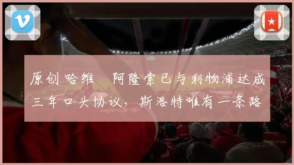 原创 哈维・阿隆索已与利物浦达成三年口头协议，斯洛特唯有一条路可 “翻盘”