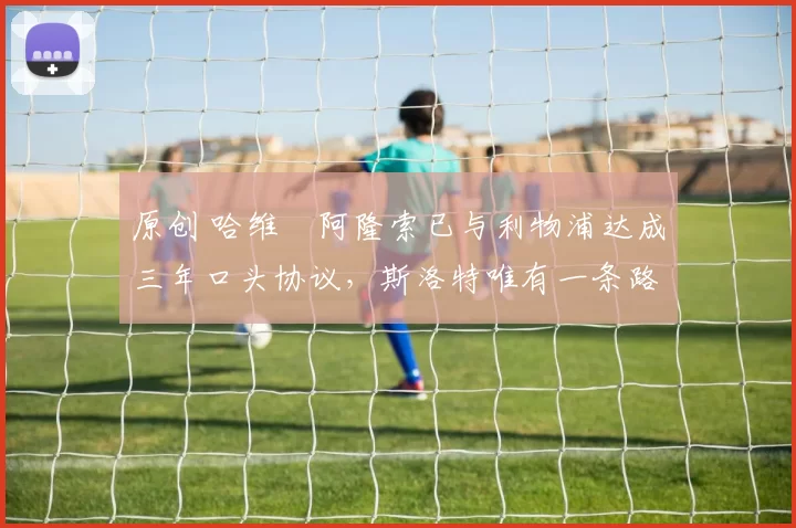 原创 哈维・阿隆索已与利物浦达成三年口头协议，斯洛特唯有一条路可 “翻盘”