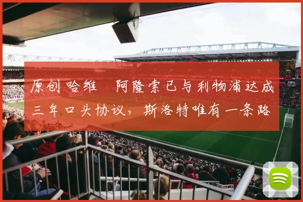 原创 哈维・阿隆索已与利物浦达成三年口头协议，斯洛特唯有一条路可 “翻盘”