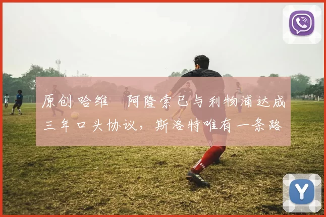 原创 哈维・阿隆索已与利物浦达成三年口头协议，斯洛特唯有一条路可 “翻盘”