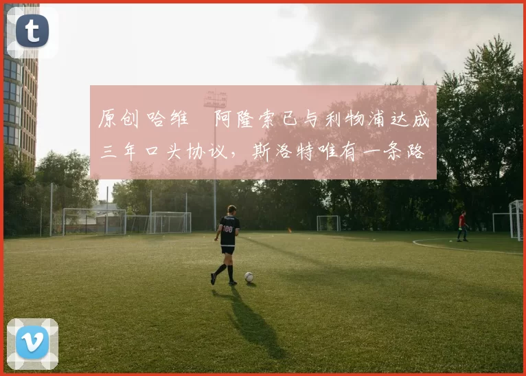 原创 哈维・阿隆索已与利物浦达成三年口头协议，斯洛特唯有一条路可 “翻盘”