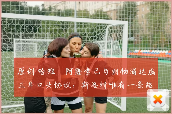 原创 哈维・阿隆索已与利物浦达成三年口头协议，斯洛特唯有一条路可 “翻盘”