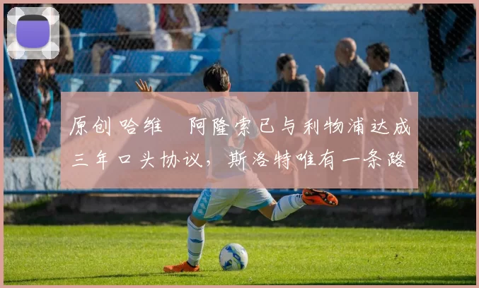 原创 哈维・阿隆索已与利物浦达成三年口头协议，斯洛特唯有一条路可 “翻盘”