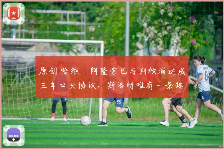 原创 哈维・阿隆索已与利物浦达成三年口头协议，斯洛特唯有一条路可 “翻盘”