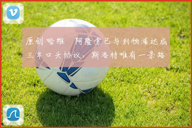 原创 哈维・阿隆索已与利物浦达成三年口头协议，斯洛特唯有一条路可 “翻盘”