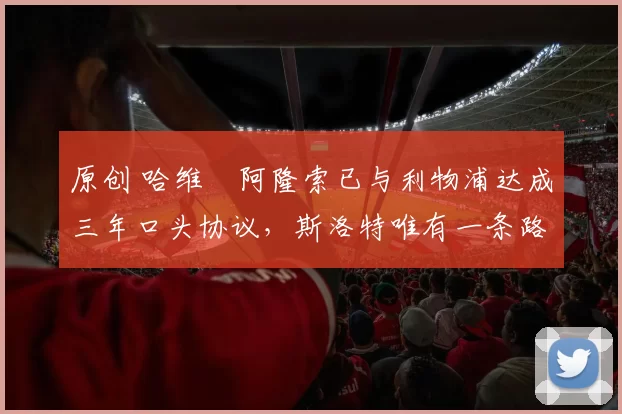 原创 哈维・阿隆索已与利物浦达成三年口头协议，斯洛特唯有一条路可 “翻盘”